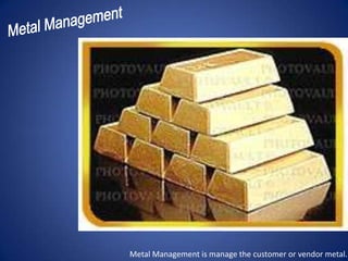 Metal Management is manage the customer or vendor metal.
 
