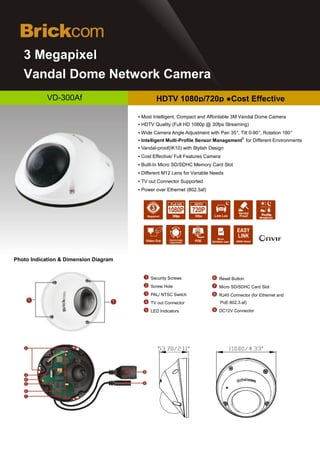 d
   3 Megapixel
   Vandal Dome Network Camera
            VD-300Af                           HDTV 1080p/720p ●Cost Effective

                                       ▪ Most Intelligent, Compact and Affordable 3M Vandal Dome Camera
                                       ▪ HDTV Quality (Full HD 1080p @ 30fps Streaming)
                                       ▪ Wide Camera Angle Adjustment with Pan 35°, Tilt 0-90°, Rotation 180°
                                                                                            ®
                                       ▪ Intelligent Multi-Profile Sensor Management for Different Environments
                                       ▪ Vandal-proof(IK10) with Stylish Design
                                       ▪ Cost Effective/ Full Features Camera
                                       ▪ Built-In Micro SD/SDHC Memory Card Slot
                                       ▪ Different M12 Lens for Variable Needs
                                       ▪ TV out Connector Supported
                                       ▪ Power over Ethernet (802.3af)

                                                      Full HD


                                                       30fps              Low Lux                      Profile
                                                                                                      Management




                                                                             Micro
                                                                 POE     SD/SDHC Card   DDNS Server




Photo Indication & Dimension Diagram


                                            Security Screws                  Reset Button
                                            Screw Hole                       Micro SD/SDHC Card Slot
                                            PAL/ NTSC Switch                 RJ45 Connector (for Ethernet and
                                            TV out Connector                  PoE:802.3.af)
                                            LED Indicators                   DC12V Connector
 