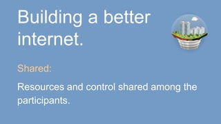 Building a better
internet.
Shared:
Resources and control shared among the
participants.
 