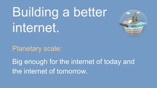 Building a better
internet.
Planetary scale:
Big enough for the internet of today and
the internet of tomorrow.
 