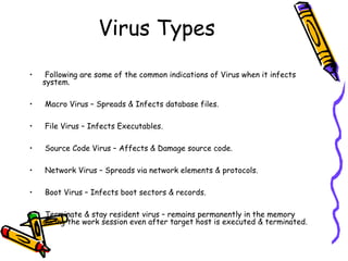 Virus Types
•

Following are some of the common indications of Virus when it infects
system.

•

Macro Virus – Spreads & Infects database files.

•

File Virus – Infects Executables.

•

Source Code Virus – Affects & Damage source code.

•

Network Virus – Spreads via network elements & protocols.

•

Boot Virus – Infects boot sectors & records.

•

Terminate & stay resident virus – remains permanently in the memory
during the work session even after target host is executed & terminated.

 