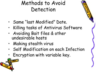 Methods to Avoid
Detection
• Same “last Modified” Date.
• Killing tasks of Antivirus Software
• Avoiding Bait files & other
undesirable hosts
• Making stealth virus
• Self Modification on each Infection
• Encryption with variable key.

 