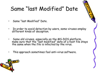 Same “last Modified” Date
•

Same “last Modified” Date.

•

In order to avoid detection by users, some viruses employ
different kinds of deception.

•

Some old viruses, especially on the MS-DOS platform,
make sure that the "last modified" date of a host file stays
the same when the file is infected by the virus.

•

This approach sometimes fool anti-virus software.

 