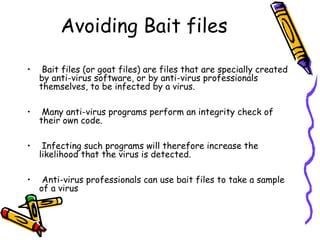 Avoiding Bait files
•

Bait files (or goat files) are files that are specially created
by anti-virus software, or by anti-virus professionals
themselves, to be infected by a virus.

•

Many anti-virus programs perform an integrity check of
their own code.

•

Infecting such programs will therefore increase the
likelihood that the virus is detected.

•

Anti-virus professionals can use bait files to take a sample
of a virus

 