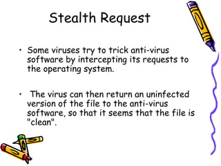 Stealth Request
• Some viruses try to trick anti-virus
software by intercepting its requests to
the operating system.
• The virus can then return an uninfected
version of the file to the anti-virus
software, so that it seems that the file is
"clean".

 
