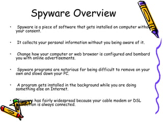 Spyware Overview
•
•

Spyware is a piece of software that gets installed on computer without
your consent.
It collects your personal information without you being aware of it.

•

Change how your computer or web browser is configured and bombard
you with online advertisements.

•

Spyware programs are notorious for being difficult to remove on your
own and slows down your PC.

•

A program gets installed in the background while you are doing
something else on Internet.

•

Spyware has fairly widespread because your cable modem or DSL
connection is always connected.

 