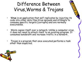 Difference Between
Virus,Worms & Trojans
•

Virus is an application that self replicates by injecting its
code into other data files.Virus spreads and attempts to
consume specific targets (corrupts) and are normally
executables.

•

Worm copies itself over a network. Unlike a computer virus,
it does not need to attach itself to an existing program .It
consumes bandwidth and increase traffic in a network .

•

Trojan is a program that once executed performs a task
other than expected.

 