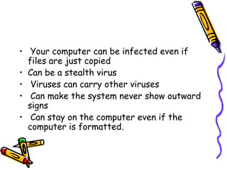 • Your computer can be infected even if
files are just copied
• Can be a stealth virus
• Viruses can carry other viruses
• Can make the system never show outward
signs
• Can stay on the computer even if the
computer is formatted.

 