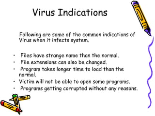 Virus Indications
Following are some of the common indications of
Virus when it infects system.
Files have strange name than the normal.
File extensions can also be changed.
Program takes longer time to load than the
normal.
• Victim will not be able to open some programs.
• Programs getting corrupted without any reasons.
•
•
•

 