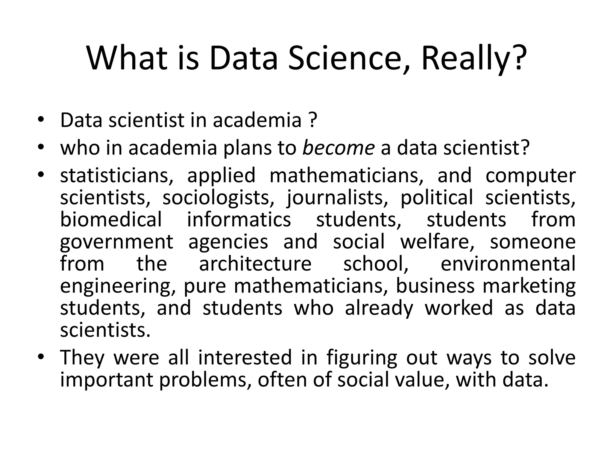 What is Data Science, Really?
• Data scientist in academia ?
• who in academia plans to become a data scientist?
• statisticians, applied mathematicians, and computer
scientists, sociologists, journalists, political scientists,
biomedical informatics students, students from
government agencies and social welfare, someone
from the architecture school, environmental
engineering, pure mathematicians, business marketing
students, and students who already worked as data
scientists.
• They were all interested in figuring out ways to solve
important problems, often of social value, with data.
 