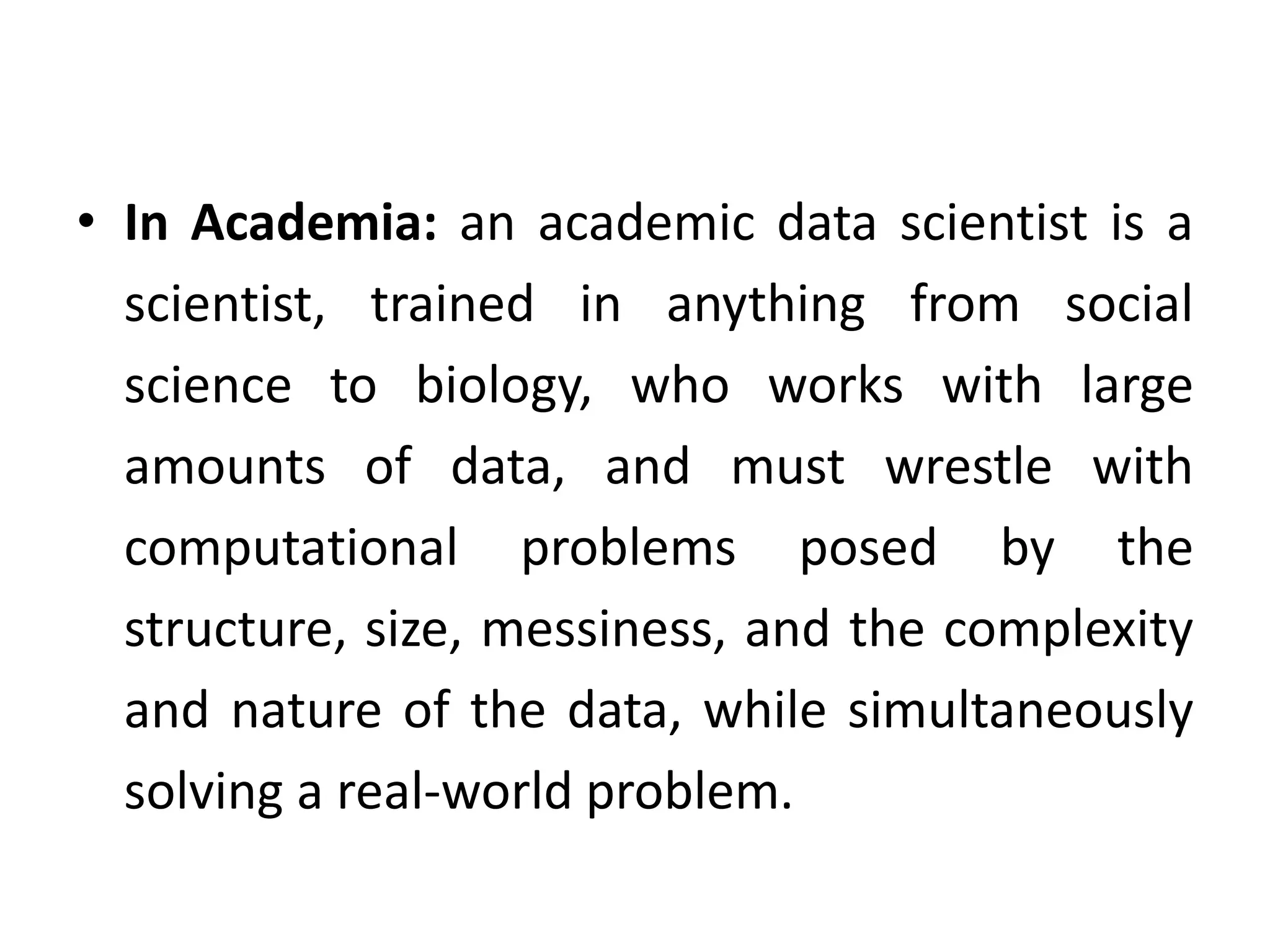 • In Academia: an academic data scientist is a
scientist, trained in anything from social
science to biology, who works with large
amounts of data, and must wrestle with
computational problems posed by the
structure, size, messiness, and the complexity
and nature of the data, while simultaneously
solving a real-world problem.
 