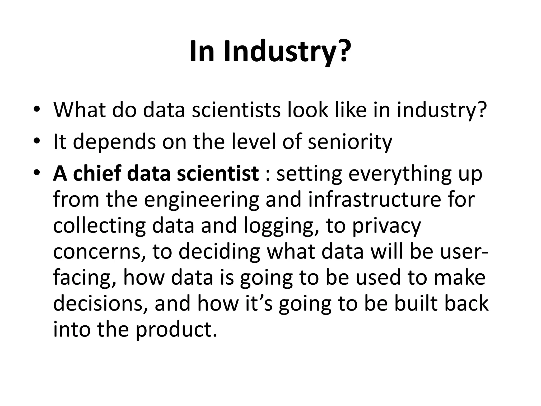 In Industry?
• What do data scientists look like in industry?
• It depends on the level of seniority
• A chief data scientist : setting everything up
from the engineering and infrastructure for
collecting data and logging, to privacy
concerns, to deciding what data will be user-
facing, how data is going to be used to make
decisions, and how it’s going to be built back
into the product.
 