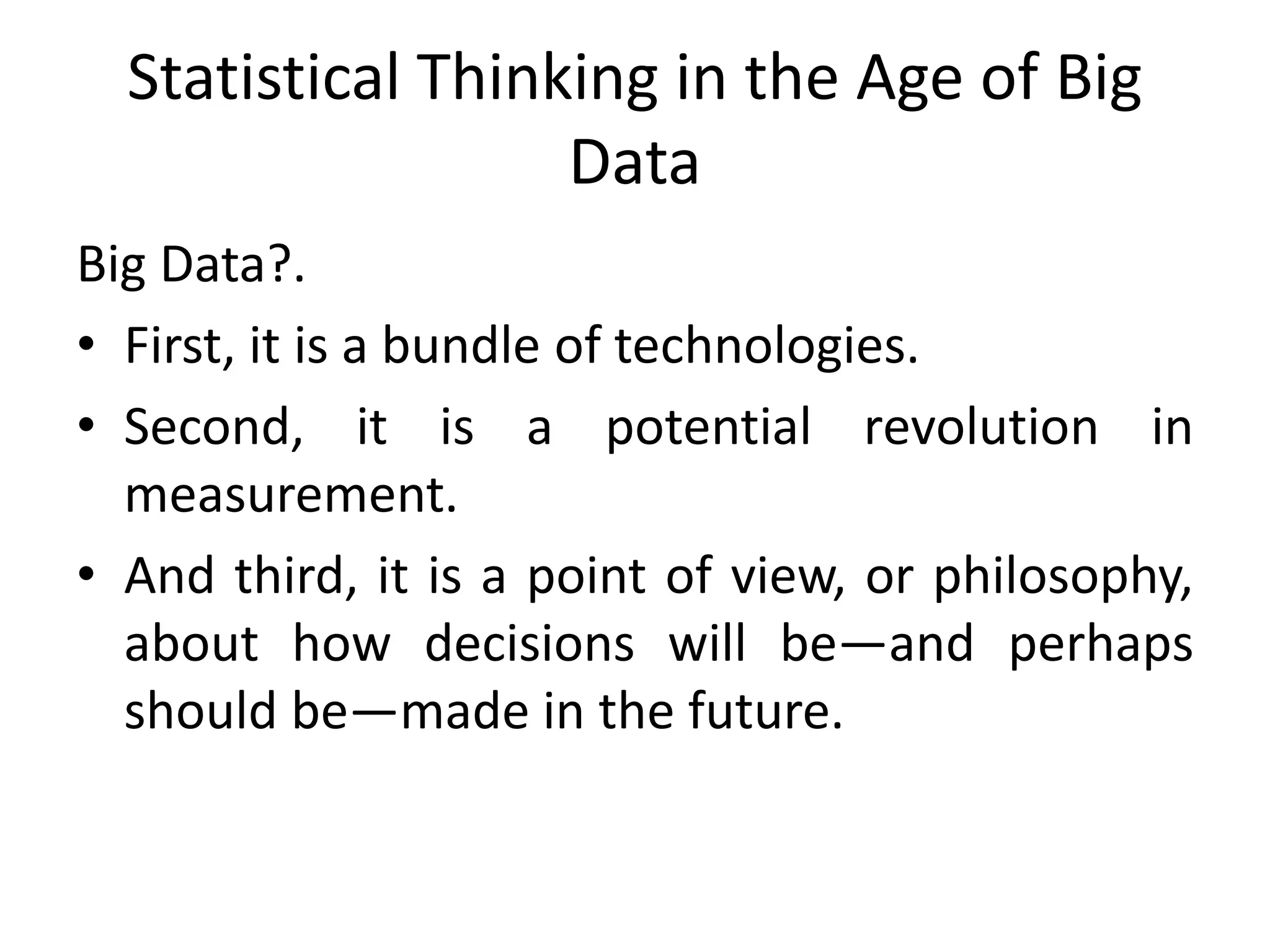 Statistical Thinking in the Age of Big
Data
Big Data?.
• First, it is a bundle of technologies.
• Second, it is a potential revolution in
measurement.
• And third, it is a point of view, or philosophy,
about how decisions will be—and perhaps
should be—made in the future.
 