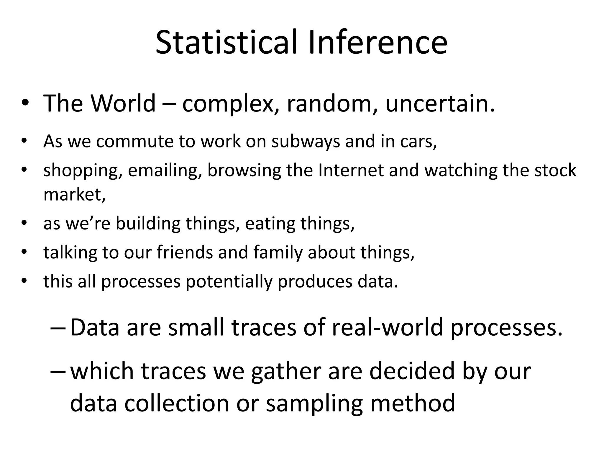 Statistical Inference
• The World – complex, random, uncertain.
• As we commute to work on subways and in cars,
• shopping, emailing, browsing the Internet and watching the stock
market,
• as we’re building things, eating things,
• talking to our friends and family about things,
• this all processes potentially produces data.
–Data are small traces of real-world processes.
–which traces we gather are decided by our
data collection or sampling method
 