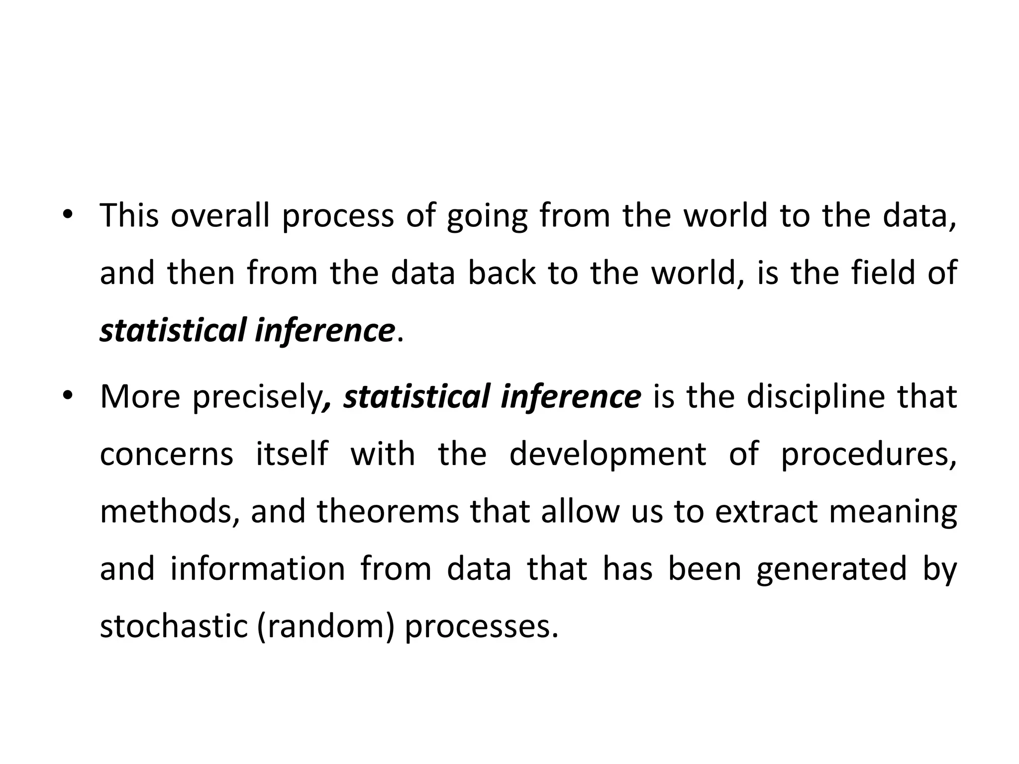 • This overall process of going from the world to the data,
and then from the data back to the world, is the field of
statistical inference.
• More precisely, statistical inference is the discipline that
concerns itself with the development of procedures,
methods, and theorems that allow us to extract meaning
and information from data that has been generated by
stochastic (random) processes.
 