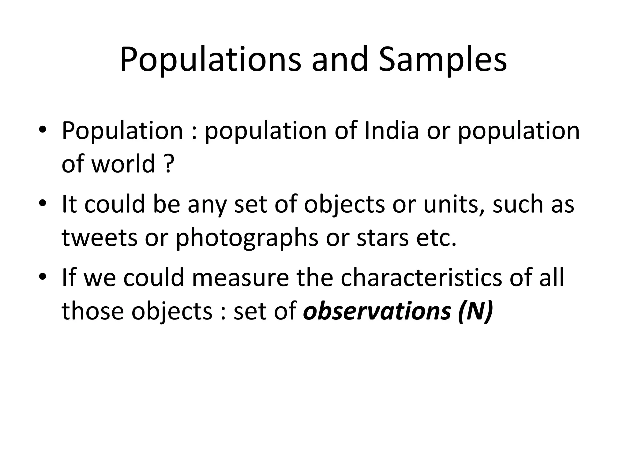 Populations and Samples
• Population : population of India or population
of world ?
• It could be any set of objects or units, such as
tweets or photographs or stars etc.
• If we could measure the characteristics of all
those objects : set of observations (N)
 