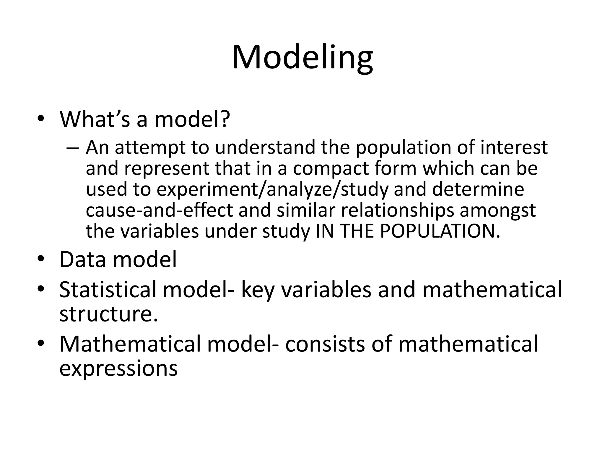 Modeling
• What’s a model?
– An attempt to understand the population of interest
and represent that in a compact form which can be
used to experiment/analyze/study and determine
cause-and-effect and similar relationships amongst
the variables under study IN THE POPULATION.
• Data model
• Statistical model- key variables and mathematical
structure.
• Mathematical model- consists of mathematical
expressions
 