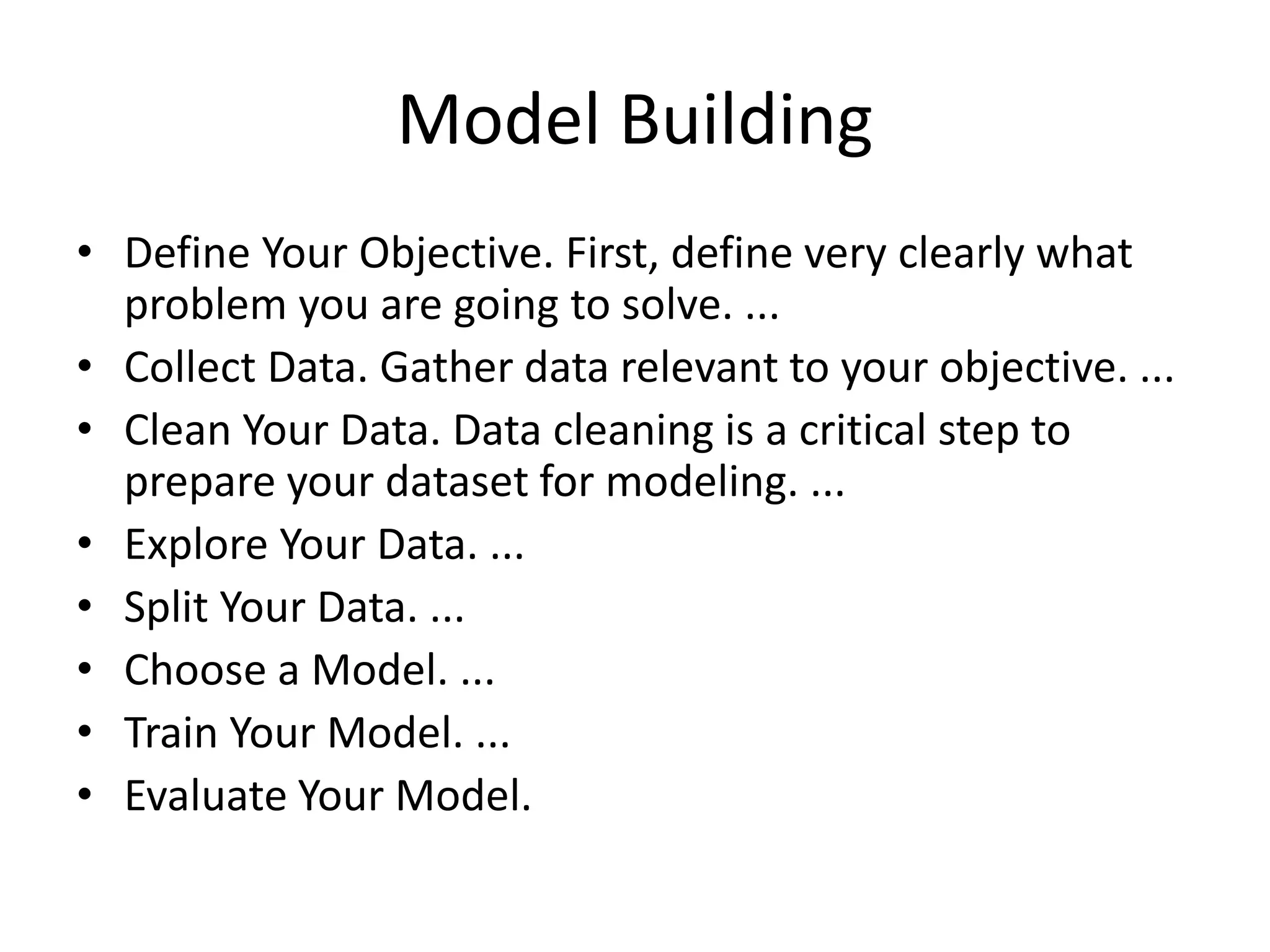 Model Building
• Define Your Objective. First, define very clearly what
problem you are going to solve. ...
• Collect Data. Gather data relevant to your objective. ...
• Clean Your Data. Data cleaning is a critical step to
prepare your dataset for modeling. ...
• Explore Your Data. ...
• Split Your Data. ...
• Choose a Model. ...
• Train Your Model. ...
• Evaluate Your Model.
 