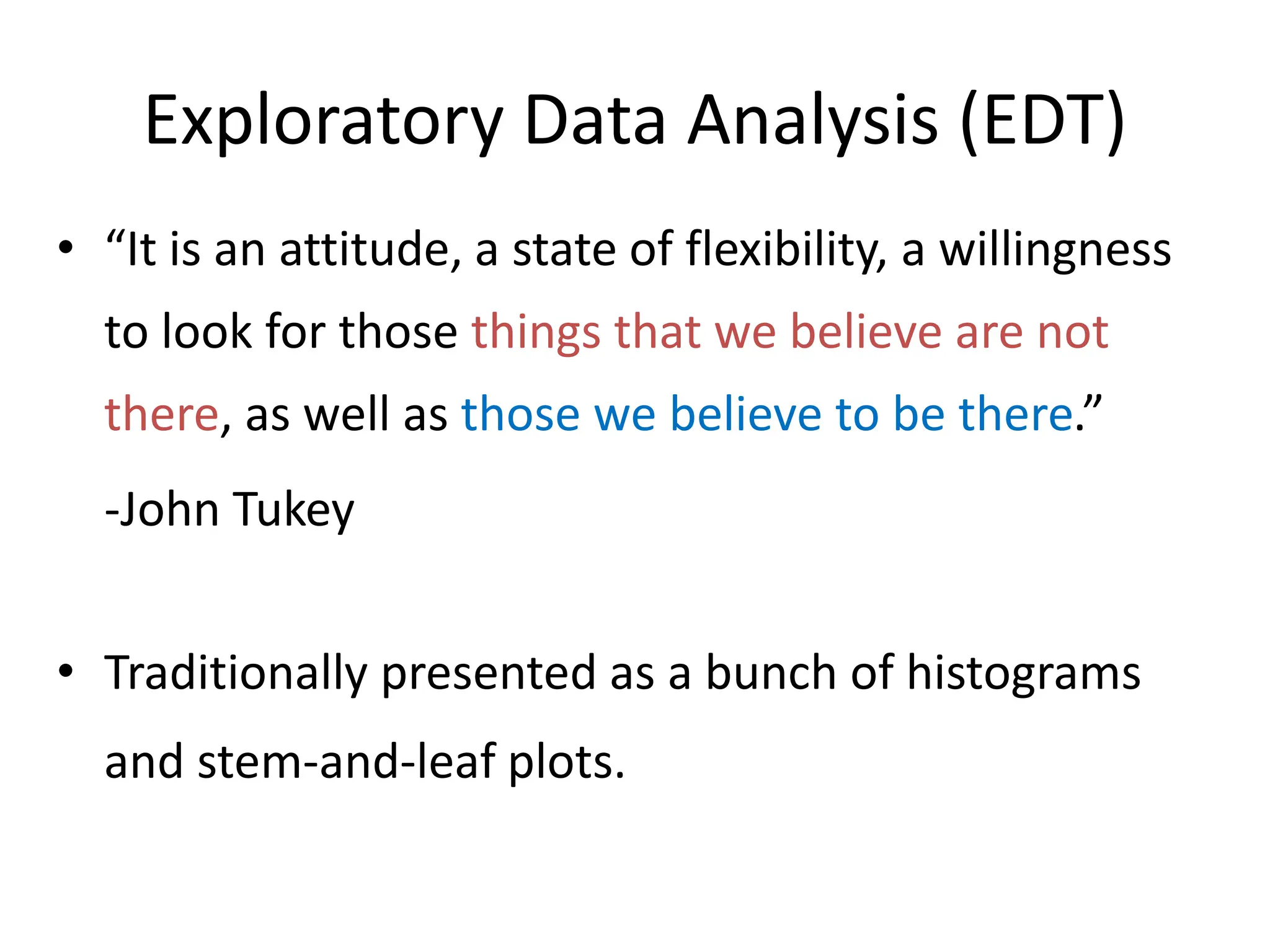 Exploratory Data Analysis (EDT)
• “It is an attitude, a state of flexibility, a willingness
to look for those things that we believe are not
there, as well as those we believe to be there.”
-John Tukey
• Traditionally presented as a bunch of histograms
and stem-and-leaf plots.
 