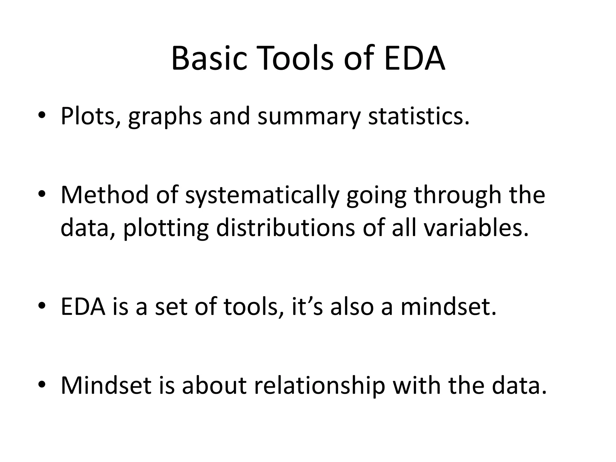 Basic Tools of EDA
• Plots, graphs and summary statistics.
• Method of systematically going through the
data, plotting distributions of all variables.
• EDA is a set of tools, it’s also a mindset.
• Mindset is about relationship with the data.
 