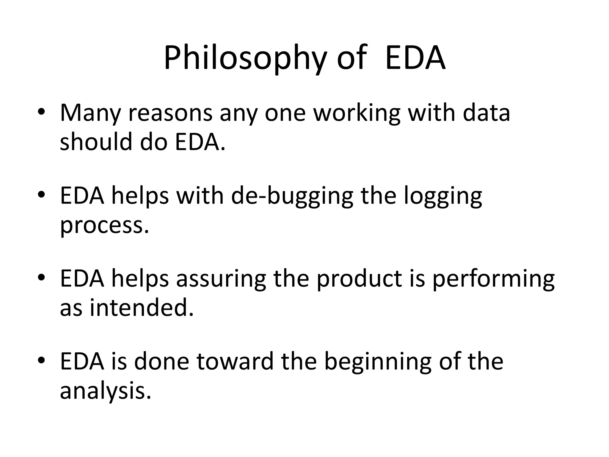 Philosophy of EDA
• Many reasons any one working with data
should do EDA.
• EDA helps with de-bugging the logging
process.
• EDA helps assuring the product is performing
as intended.
• EDA is done toward the beginning of the
analysis.
 