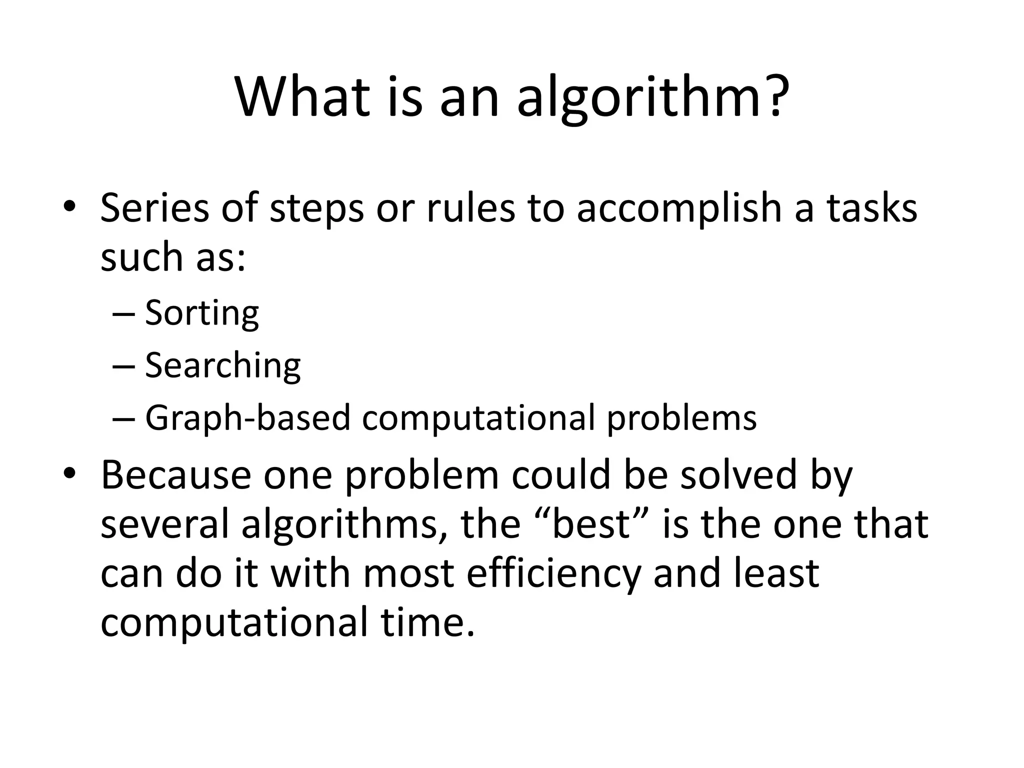 What is an algorithm?
• Series of steps or rules to accomplish a tasks
such as:
– Sorting
– Searching
– Graph-based computational problems
• Because one problem could be solved by
several algorithms, the “best” is the one that
can do it with most efficiency and least
computational time.
 