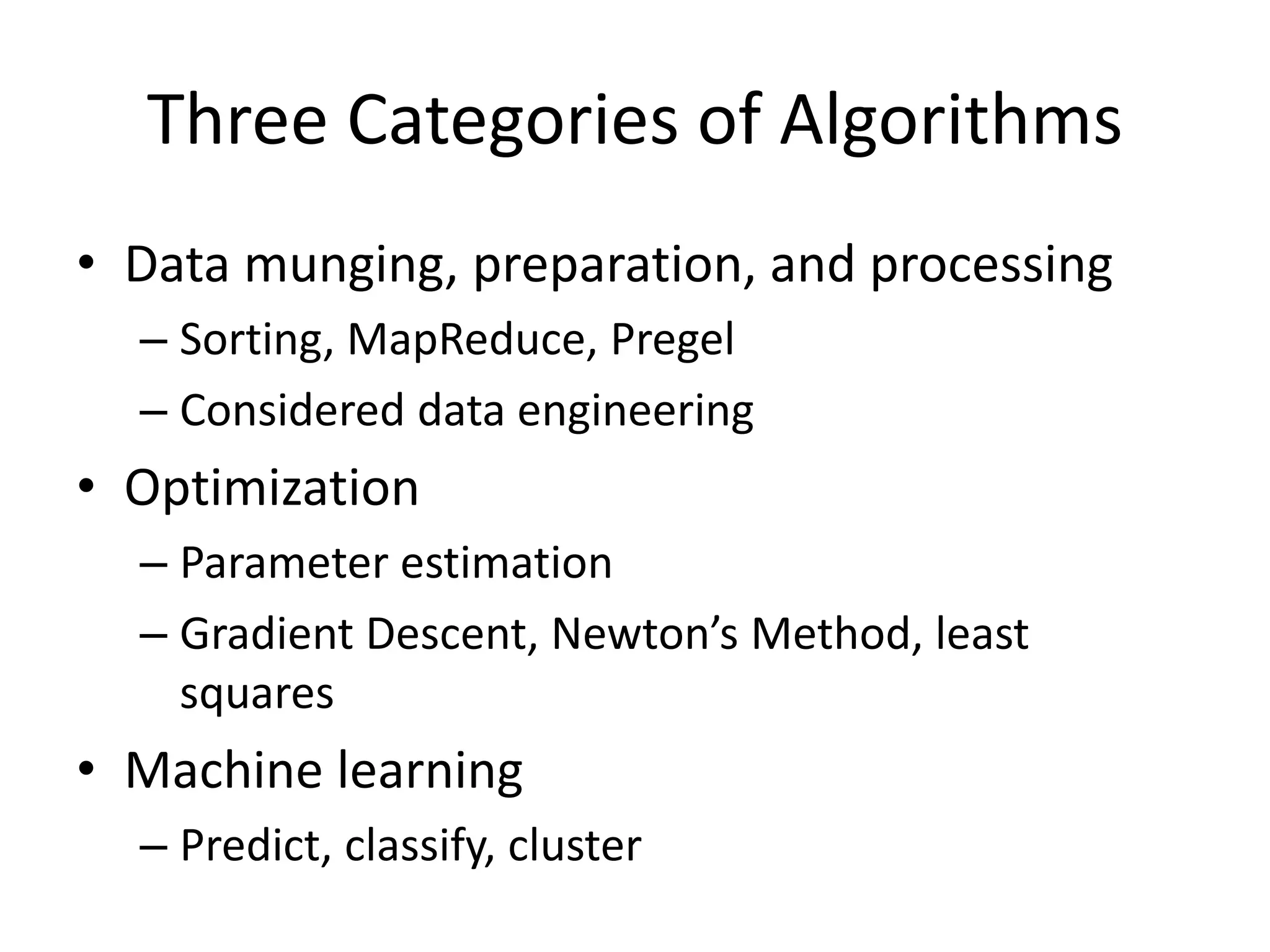 Three Categories of Algorithms
• Data munging, preparation, and processing
– Sorting, MapReduce, Pregel
– Considered data engineering
• Optimization
– Parameter estimation
– Gradient Descent, Newton’s Method, least
squares
• Machine learning
– Predict, classify, cluster
 