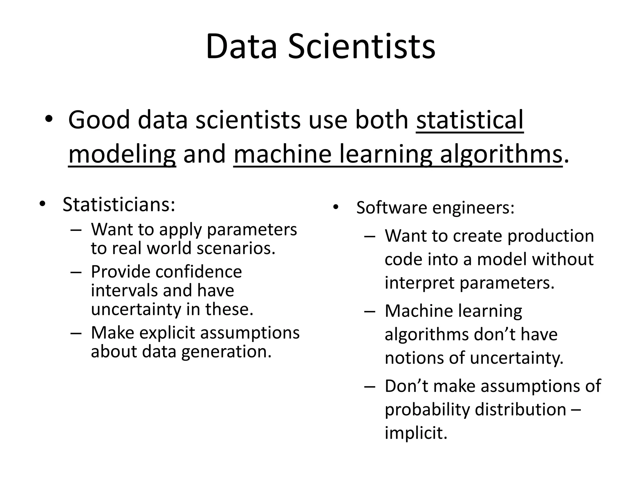 Data Scientists
• Good data scientists use both statistical
modeling and machine learning algorithms.
• Statisticians:
– Want to apply parameters
to real world scenarios.
– Provide confidence
intervals and have
uncertainty in these.
– Make explicit assumptions
about data generation.
• Software engineers:
– Want to create production
code into a model without
interpret parameters.
– Machine learning
algorithms don’t have
notions of uncertainty.
– Don’t make assumptions of
probability distribution –
implicit.
 