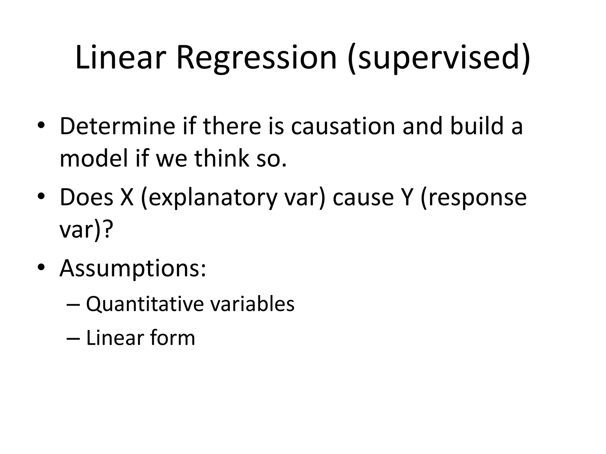 Linear Regression (supervised)
• Determine if there is causation and build a
model if we think so.
• Does X (explanatory var) cause Y (response
var)?
• Assumptions:
– Quantitative variables
– Linear form
 