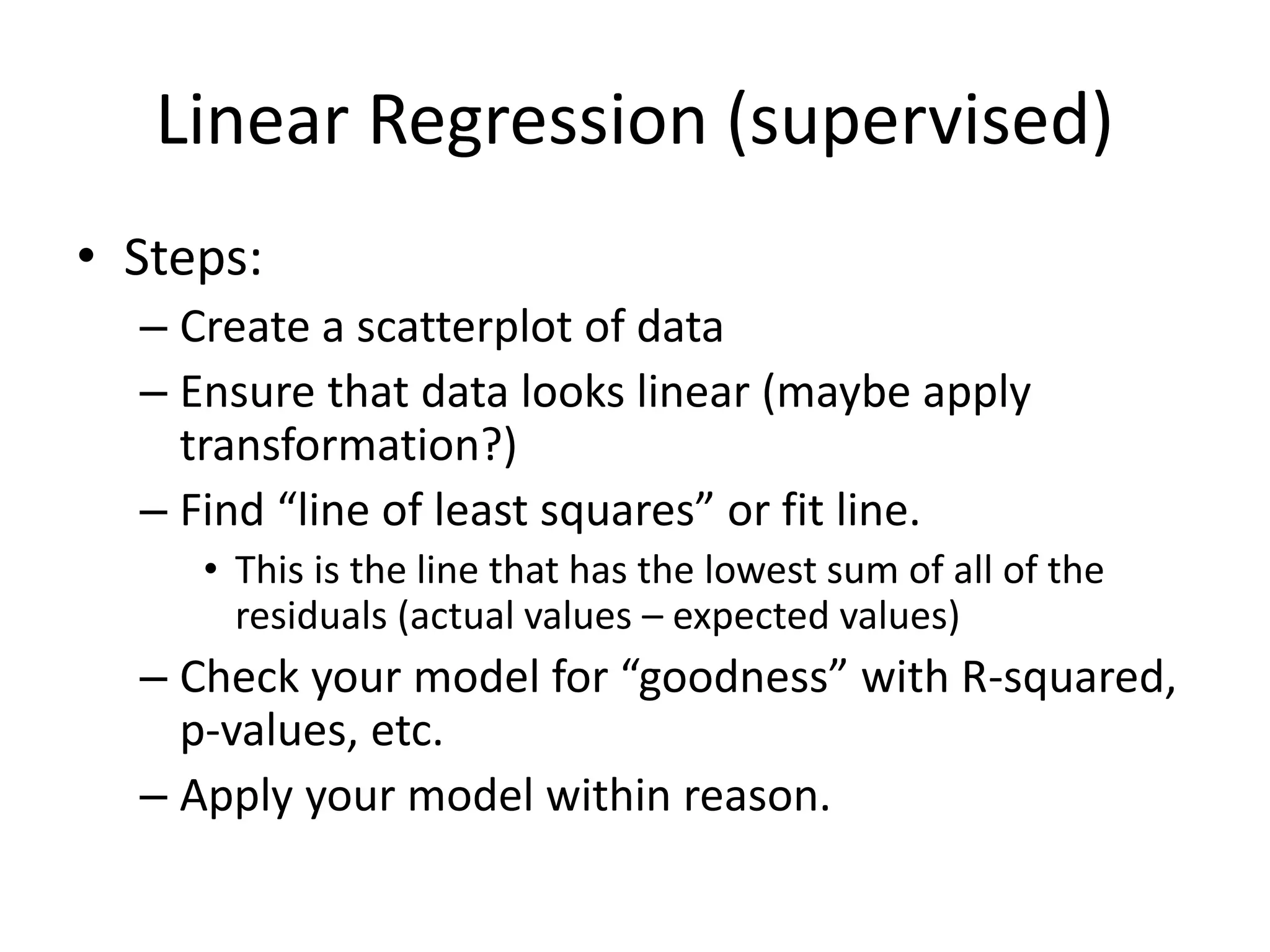 Linear Regression (supervised)
• Steps:
– Create a scatterplot of data
– Ensure that data looks linear (maybe apply
transformation?)
– Find “line of least squares” or fit line.
• This is the line that has the lowest sum of all of the
residuals (actual values – expected values)
– Check your model for “goodness” with R-squared,
p-values, etc.
– Apply your model within reason.
 
