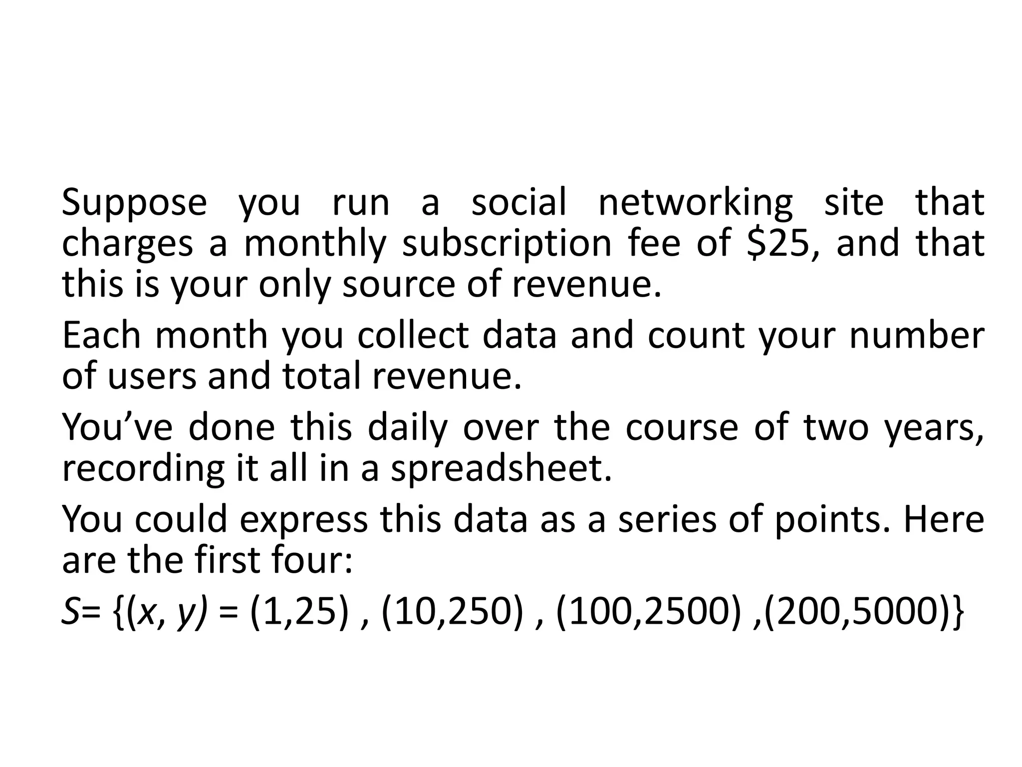 Suppose you run a social networking site that
charges a monthly subscription fee of $25, and that
this is your only source of revenue.
Each month you collect data and count your number
of users and total revenue.
You’ve done this daily over the course of two years,
recording it all in a spreadsheet.
You could express this data as a series of points. Here
are the first four:
S= {(x, y) = (1,25) , (10,250) , (100,2500) ,(200,5000)}
 