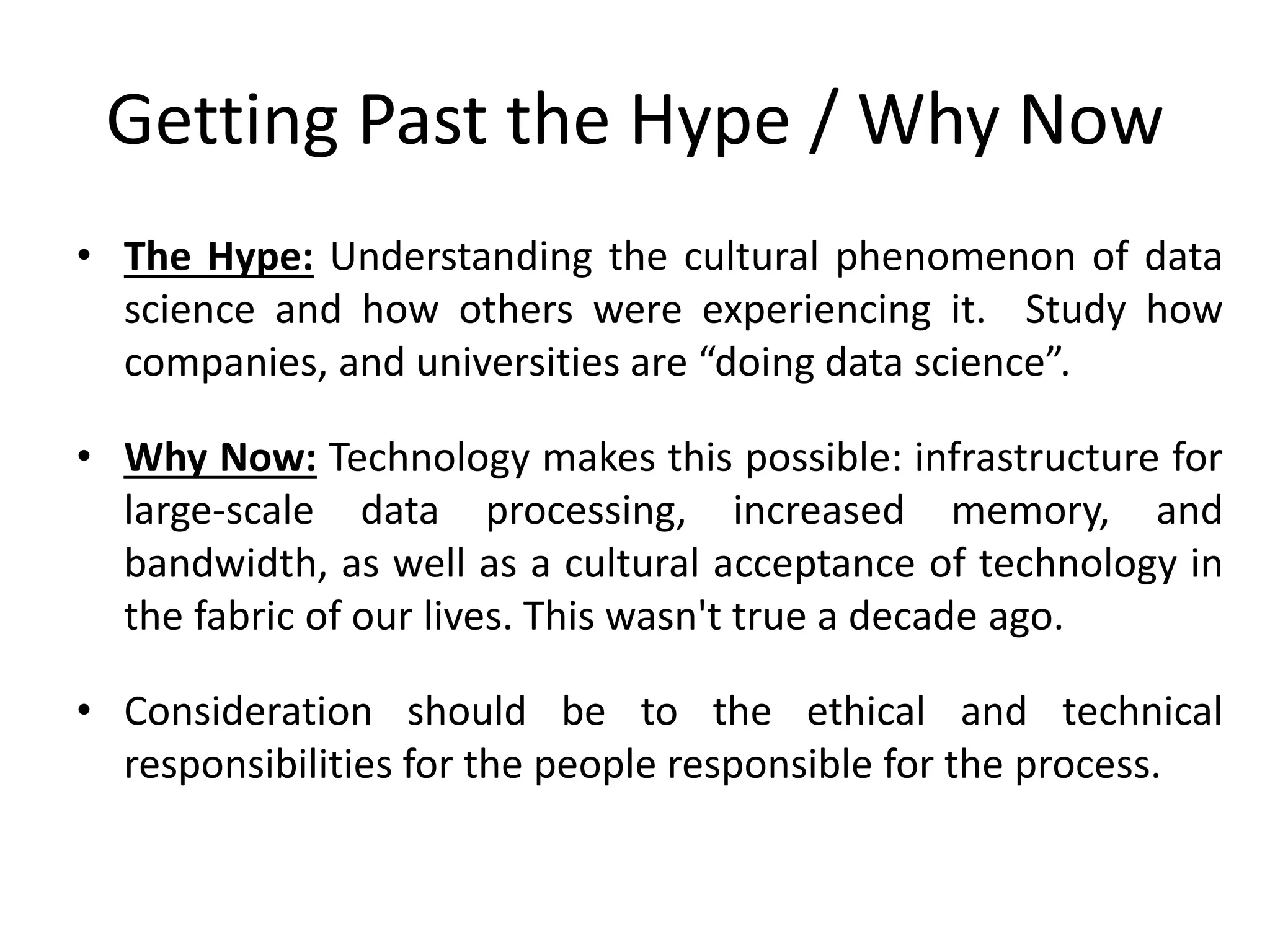 Getting Past the Hype / Why Now
• The Hype: Understanding the cultural phenomenon of data
science and how others were experiencing it. Study how
companies, and universities are “doing data science”.
• Why Now: Technology makes this possible: infrastructure for
large-scale data processing, increased memory, and
bandwidth, as well as a cultural acceptance of technology in
the fabric of our lives. This wasn't true a decade ago.
• Consideration should be to the ethical and technical
responsibilities for the people responsible for the process.
 