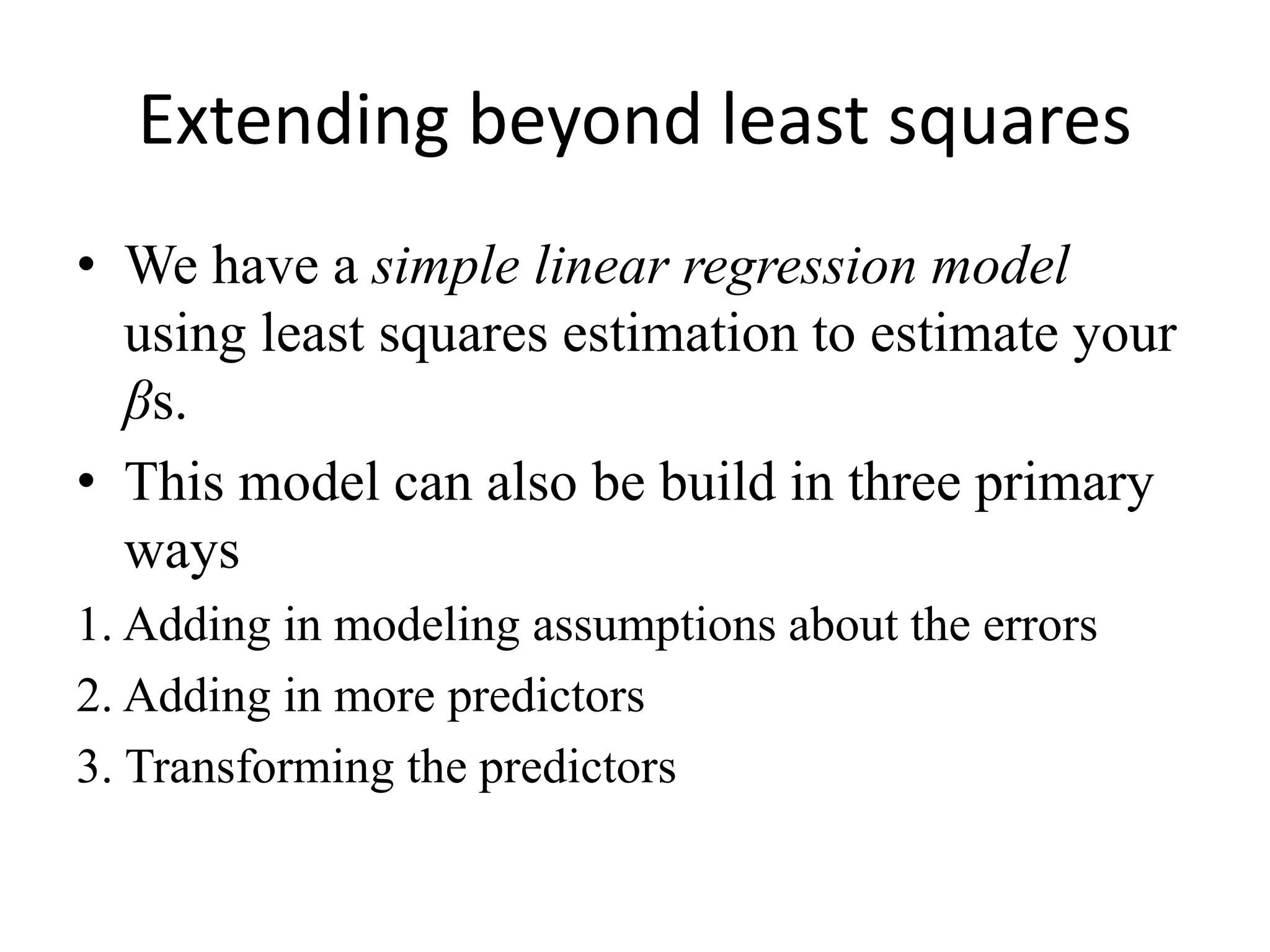 Extending beyond least squares
• We have a simple linear regression model
using least squares estimation to estimate your
βs.
• This model can also be build in three primary
ways
1. Adding in modeling assumptions about the errors
2. Adding in more predictors
3. Transforming the predictors
 