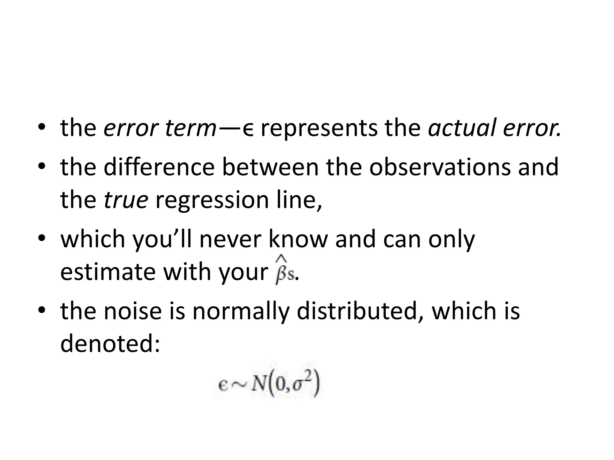 • the error term—ϵ represents the actual error.
• the difference between the observations and
the true regression line,
• which you’ll never know and can only
estimate with your .
• the noise is normally distributed, which is
denoted:
 