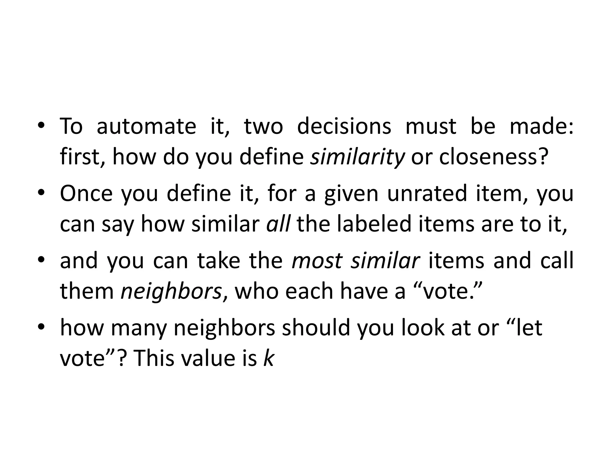 • To automate it, two decisions must be made:
first, how do you define similarity or closeness?
• Once you define it, for a given unrated item, you
can say how similar all the labeled items are to it,
• and you can take the most similar items and call
them neighbors, who each have a “vote.”
• how many neighbors should you look at or “let
vote”? This value is k
 