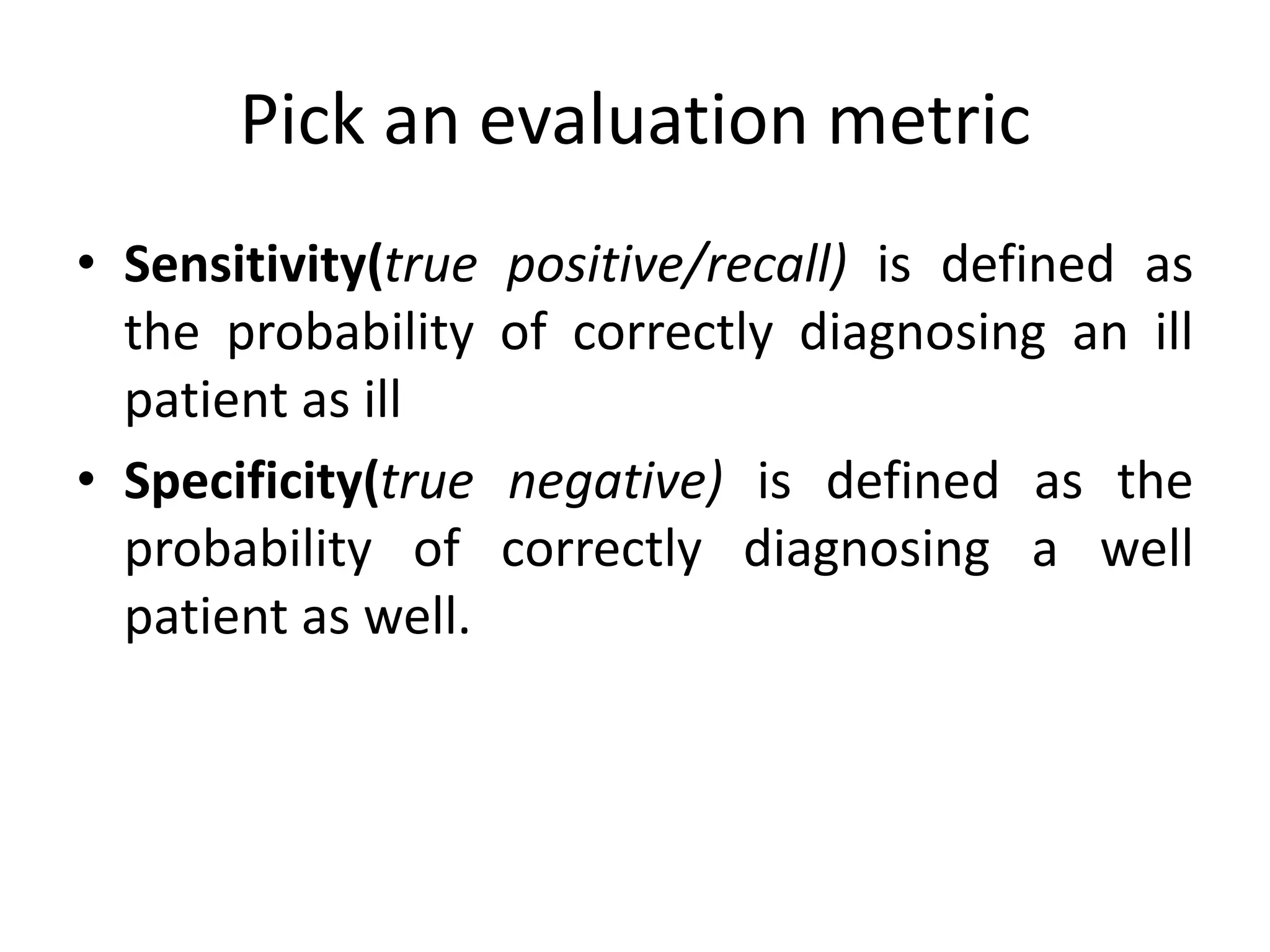 Pick an evaluation metric
• Sensitivity(true positive/recall) is defined as
the probability of correctly diagnosing an ill
patient as ill
• Specificity(true negative) is defined as the
probability of correctly diagnosing a well
patient as well.
 