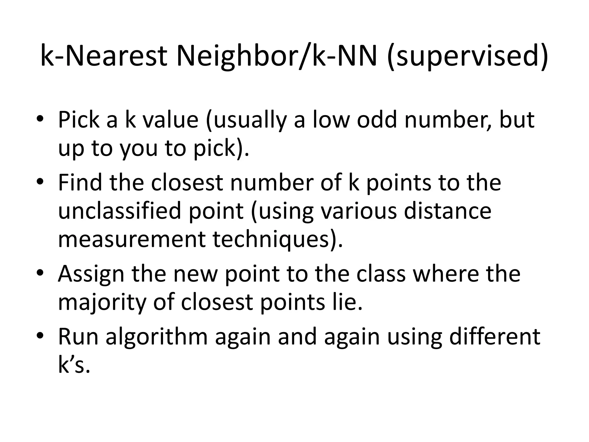 k-Nearest Neighbor/k-NN (supervised)
• Pick a k value (usually a low odd number, but
up to you to pick).
• Find the closest number of k points to the
unclassified point (using various distance
measurement techniques).
• Assign the new point to the class where the
majority of closest points lie.
• Run algorithm again and again using different
k’s.
 