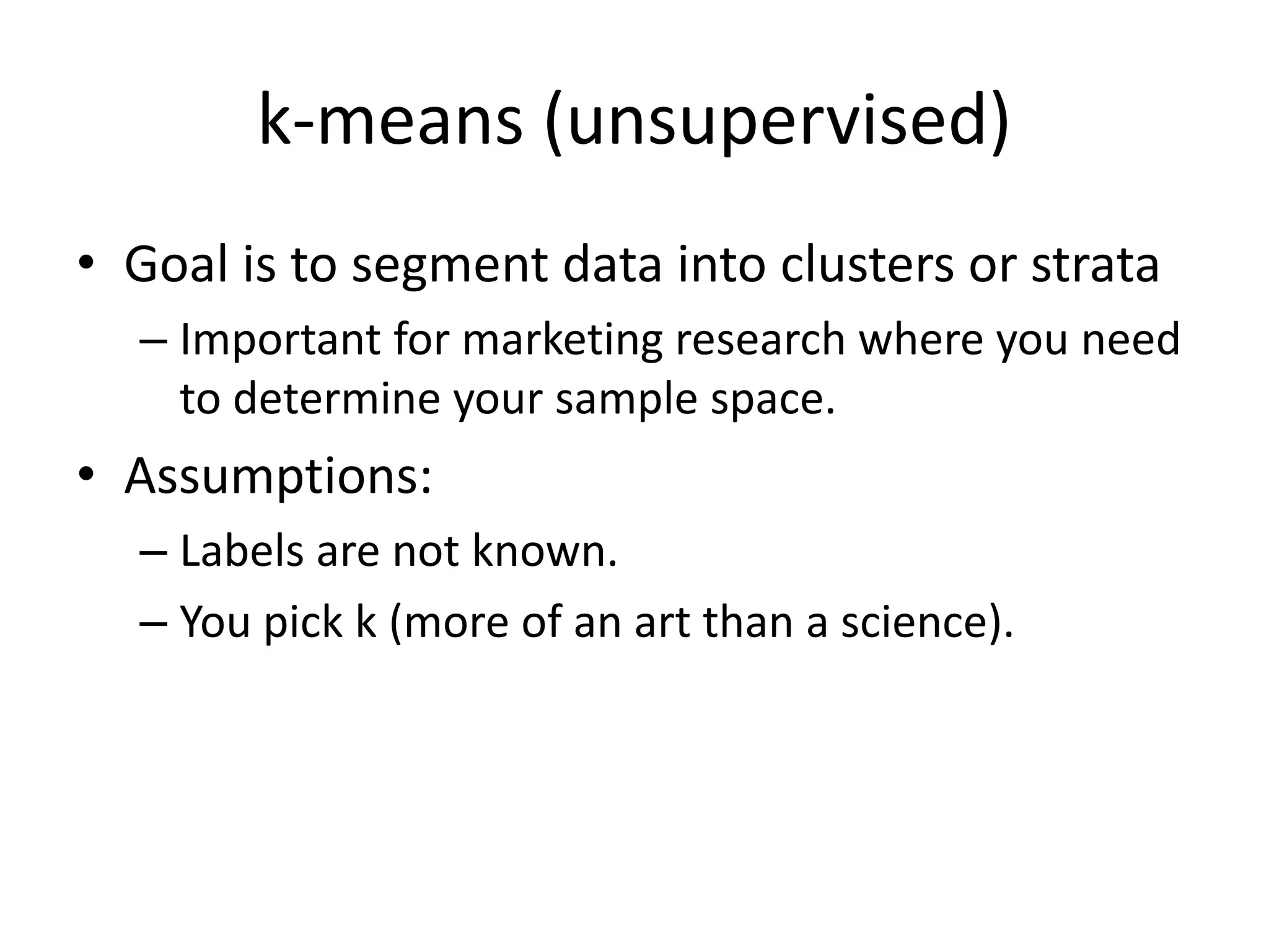 k-means (unsupervised)
• Goal is to segment data into clusters or strata
– Important for marketing research where you need
to determine your sample space.
• Assumptions:
– Labels are not known.
– You pick k (more of an art than a science).
 
