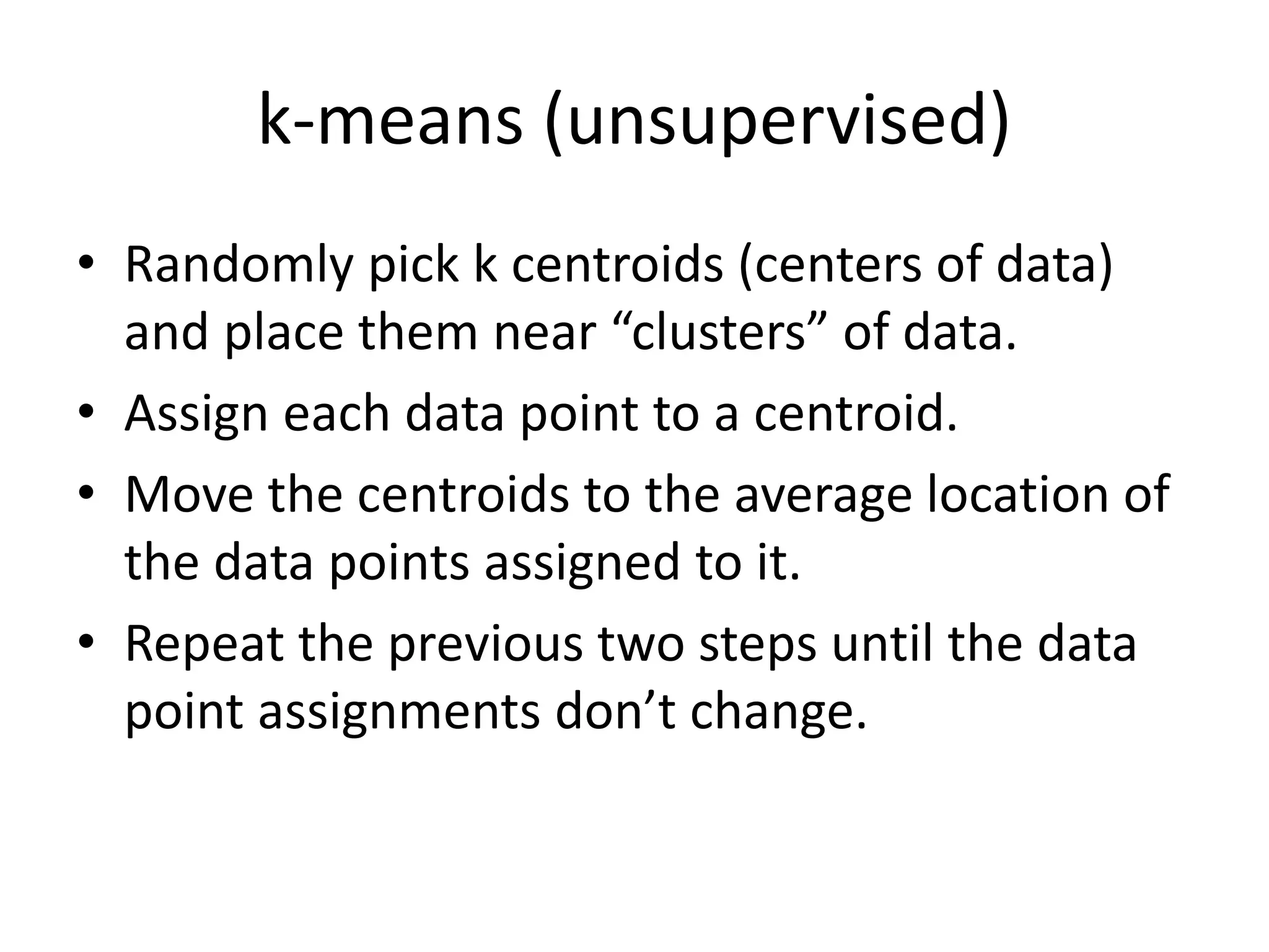 k-means (unsupervised)
• Randomly pick k centroids (centers of data)
and place them near “clusters” of data.
• Assign each data point to a centroid.
• Move the centroids to the average location of
the data points assigned to it.
• Repeat the previous two steps until the data
point assignments don’t change.
 