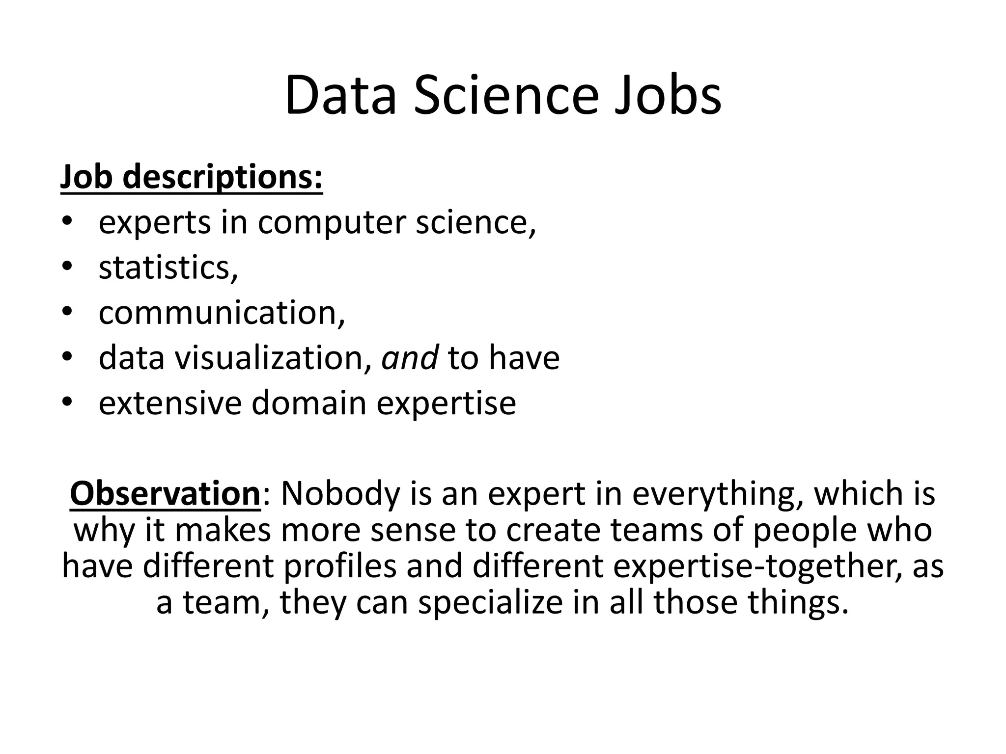 Data Science Jobs
Job descriptions:
• experts in computer science,
• statistics,
• communication,
• data visualization, and to have
• extensive domain expertise
Observation: Nobody is an expert in everything, which is
why it makes more sense to create teams of people who
have different profiles and different expertise-together, as
a team, they can specialize in all those things.
 