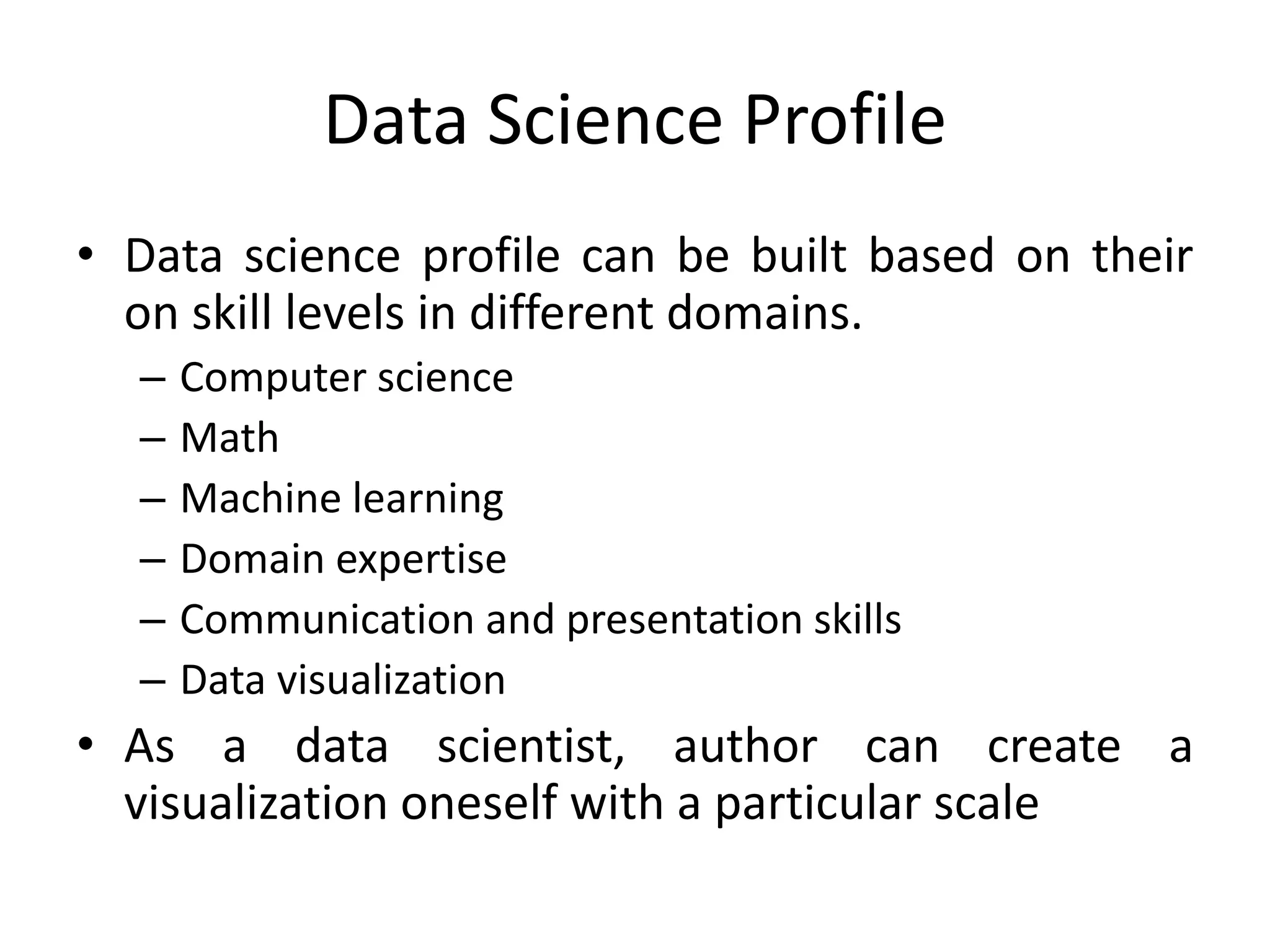 Data Science Profile
• Data science profile can be built based on their
on skill levels in different domains.
– Computer science
– Math
– Machine learning
– Domain expertise
– Communication and presentation skills
– Data visualization
• As a data scientist, author can create a
visualization oneself with a particular scale
 