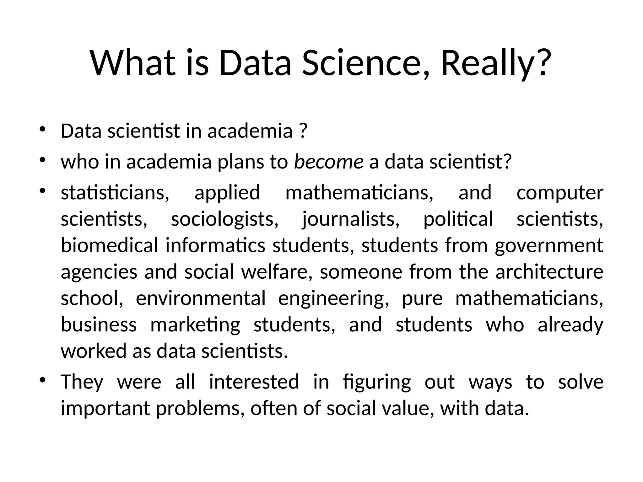 What is Data Science, Really?
• Data scientist in academia ?
• who in academia plans to become a data scientist?
• statisticians, applied mathematicians, and computer
scientists, sociologists, journalists, political scientists,
biomedical informatics students, students from government
agencies and social welfare, someone from the architecture
school, environmental engineering, pure mathematicians,
business marketing students, and students who already
worked as data scientists.
• They were all interested in figuring out ways to solve
important problems, often of social value, with data.
 
