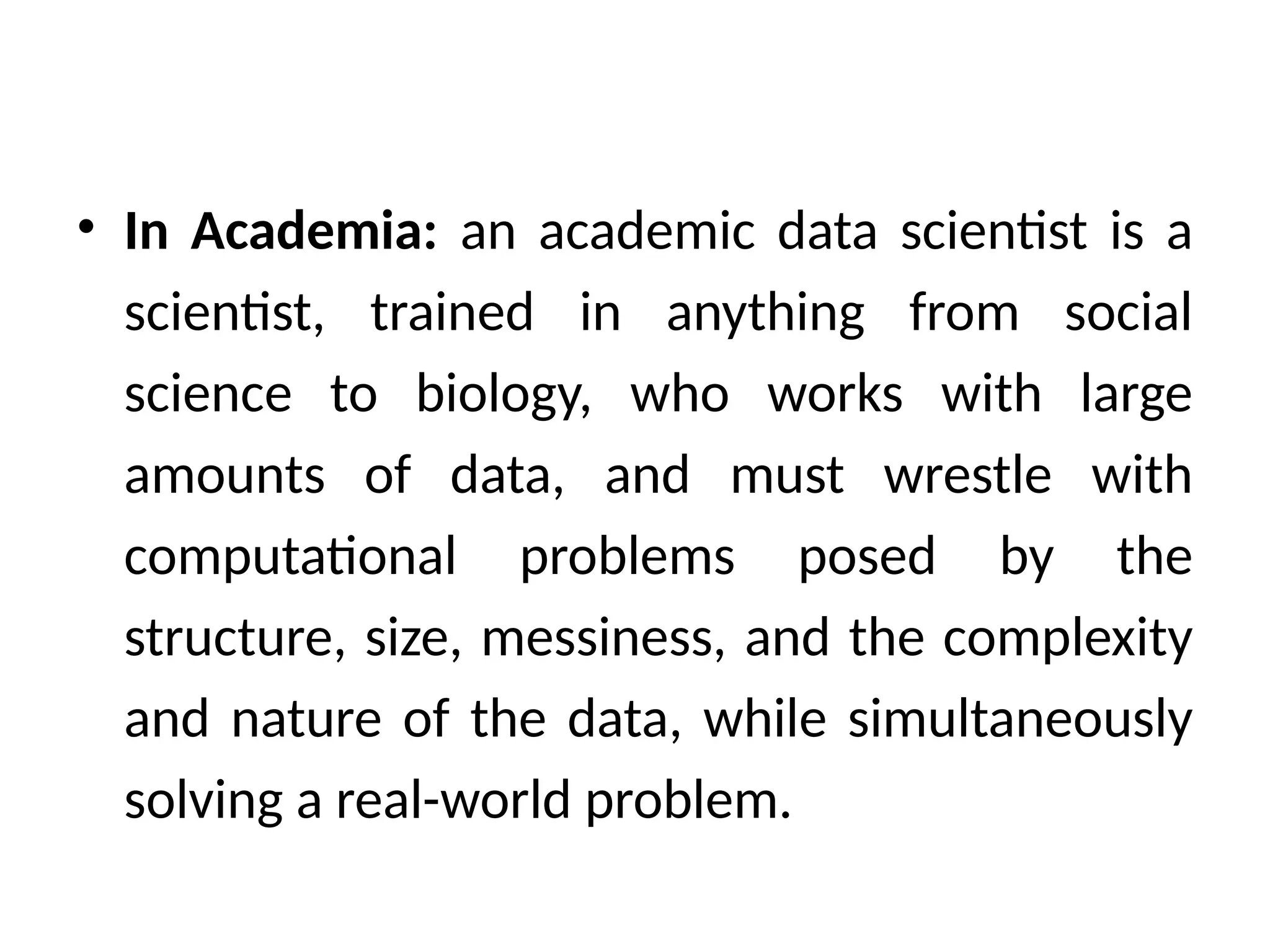 • In Academia: an academic data scientist is a
scientist, trained in anything from social
science to biology, who works with large
amounts of data, and must wrestle with
computational problems posed by the
structure, size, messiness, and the complexity
and nature of the data, while simultaneously
solving a real-world problem.
 