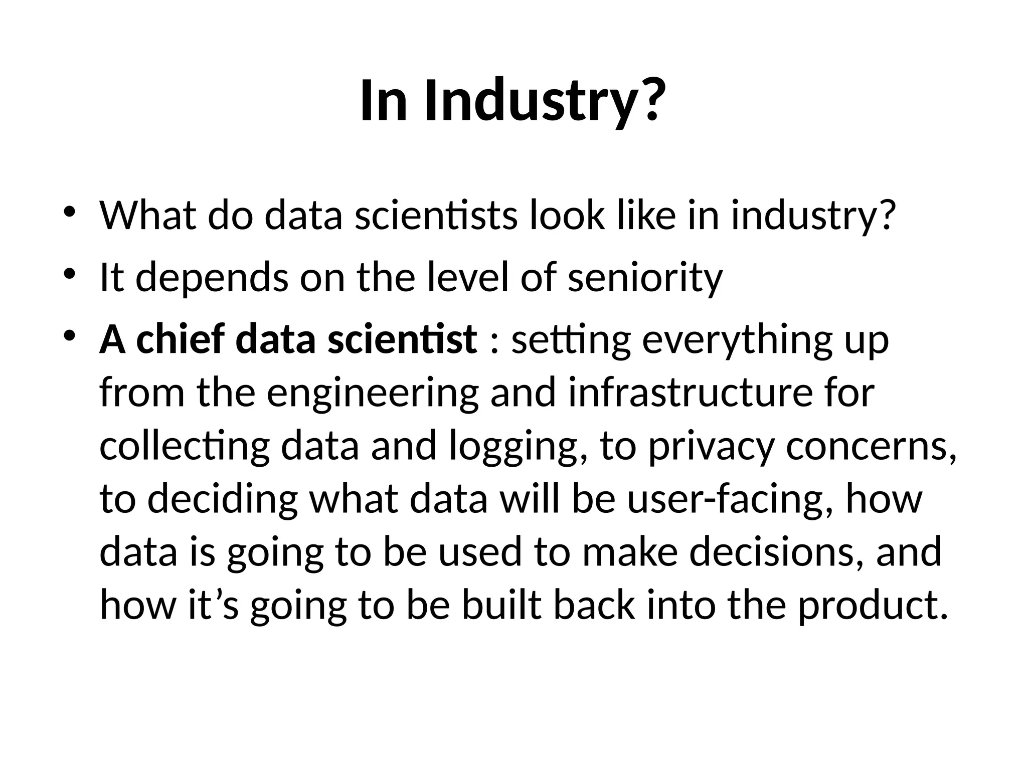 In Industry?
• What do data scientists look like in industry?
• It depends on the level of seniority
• A chief data scientist : setting everything up
from the engineering and infrastructure for
collecting data and logging, to privacy concerns,
to deciding what data will be user-facing, how
data is going to be used to make decisions, and
how it’s going to be built back into the product.
 