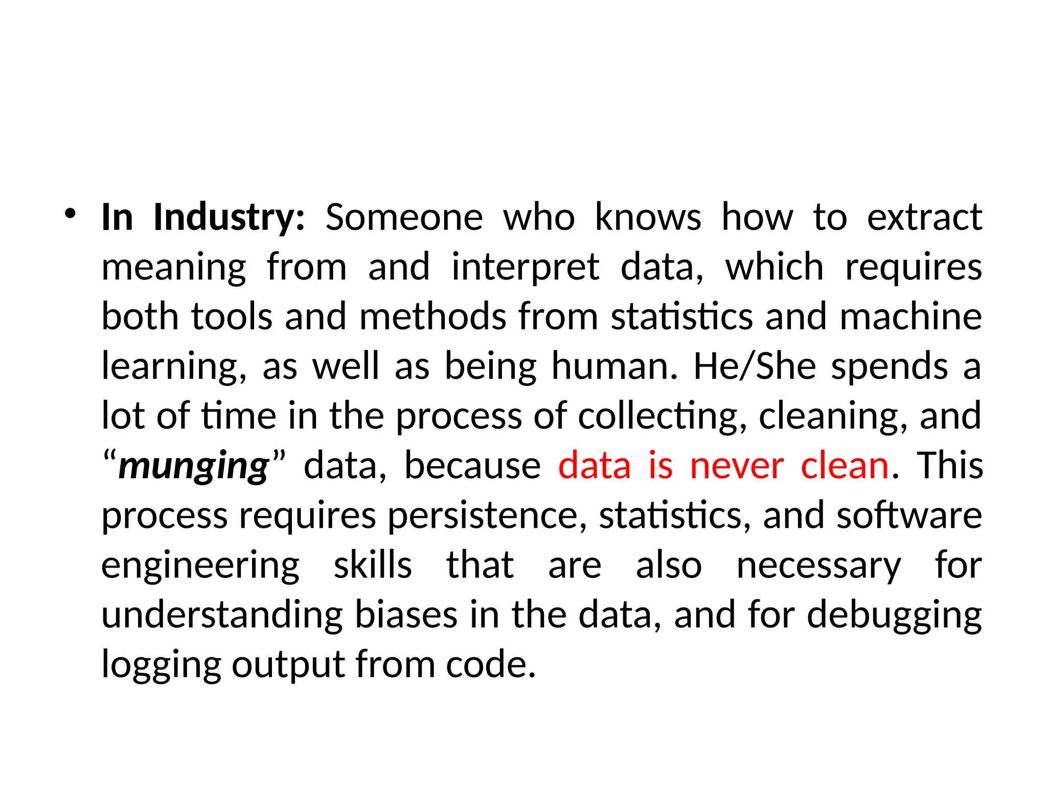 • In Industry: Someone who knows how to extract
meaning from and interpret data, which requires
both tools and methods from statistics and machine
learning, as well as being human. He/She spends a
lot of time in the process of collecting, cleaning, and
“munging” data, because data is never clean. This
process requires persistence, statistics, and software
engineering skills that are also necessary for
understanding biases in the data, and for debugging
logging output from code.
 