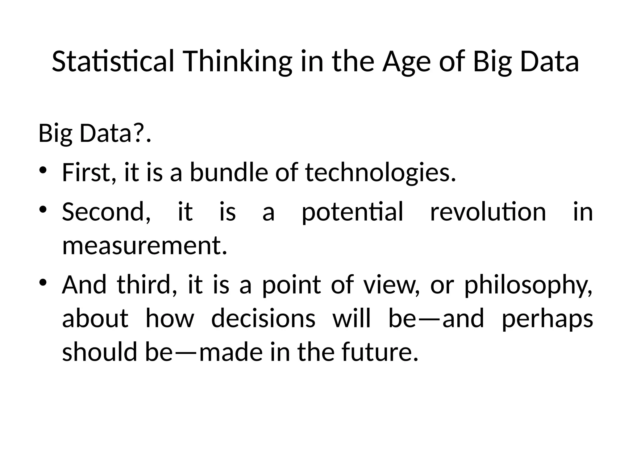 Statistical Thinking in the Age of Big Data
Big Data?.
• First, it is a bundle of technologies.
• Second, it is a potential revolution in
measurement.
• And third, it is a point of view, or philosophy,
about how decisions will be—and perhaps
should be—made in the future.
 