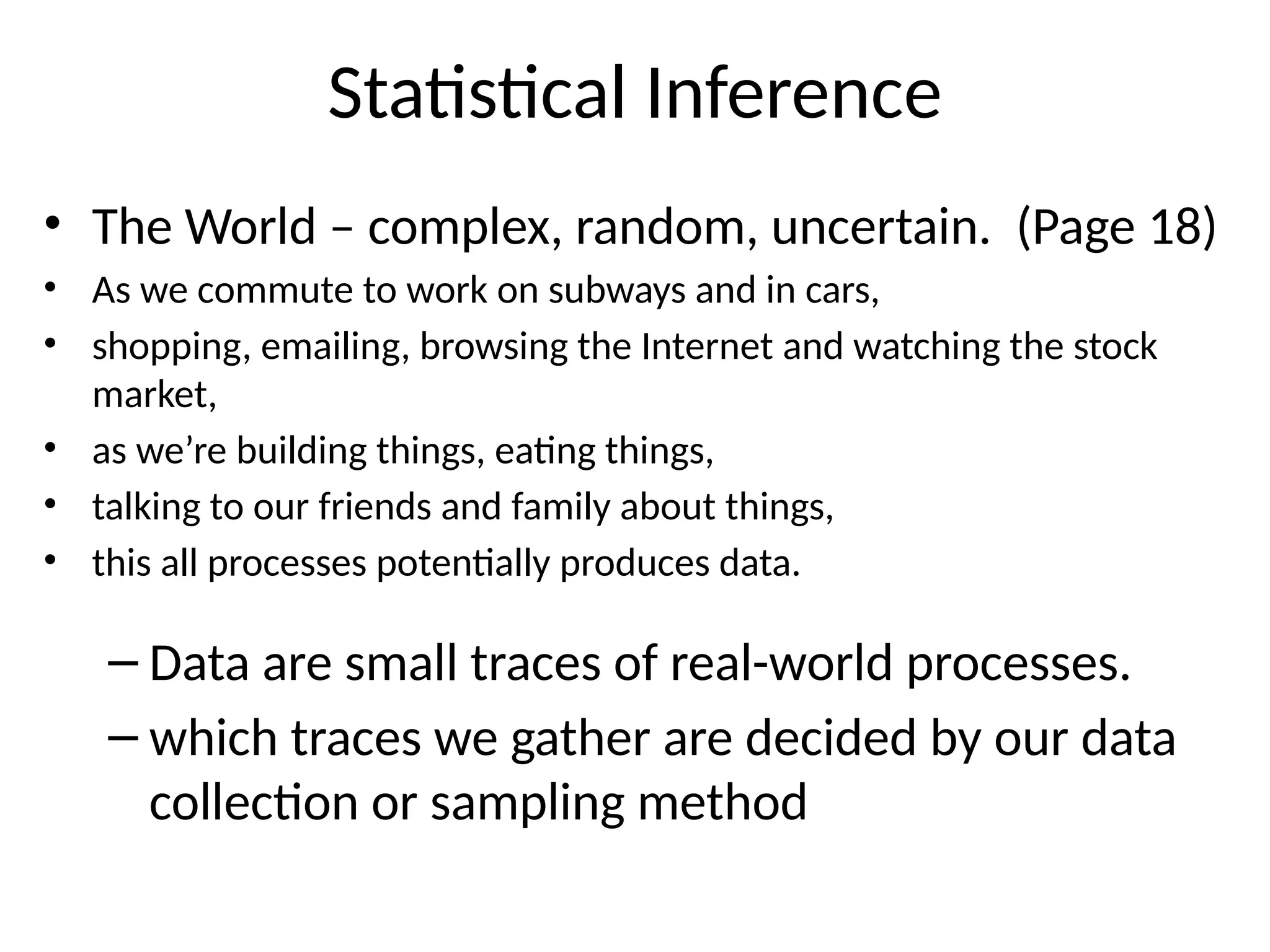 Statistical Inference
• The World – complex, random, uncertain. (Page 18)
• As we commute to work on subways and in cars,
• shopping, emailing, browsing the Internet and watching the stock
market,
• as we’re building things, eating things,
• talking to our friends and family about things,
• this all processes potentially produces data.
– Data are small traces of real-world processes.
– which traces we gather are decided by our data
collection or sampling method
 