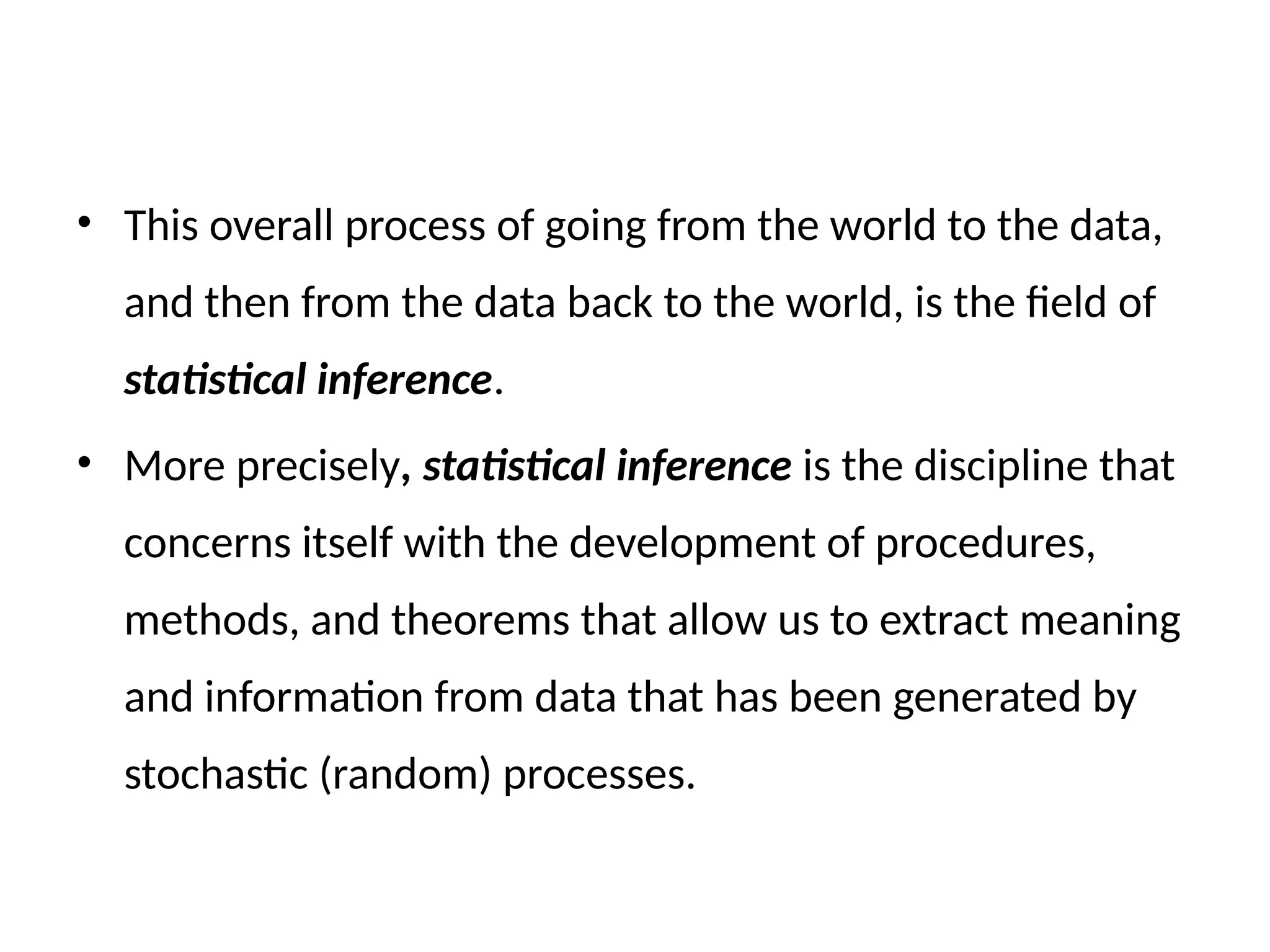 • This overall process of going from the world to the data,
and then from the data back to the world, is the field of
statistical inference.
• More precisely, statistical inference is the discipline that
concerns itself with the development of procedures,
methods, and theorems that allow us to extract meaning
and information from data that has been generated by
stochastic (random) processes.
 