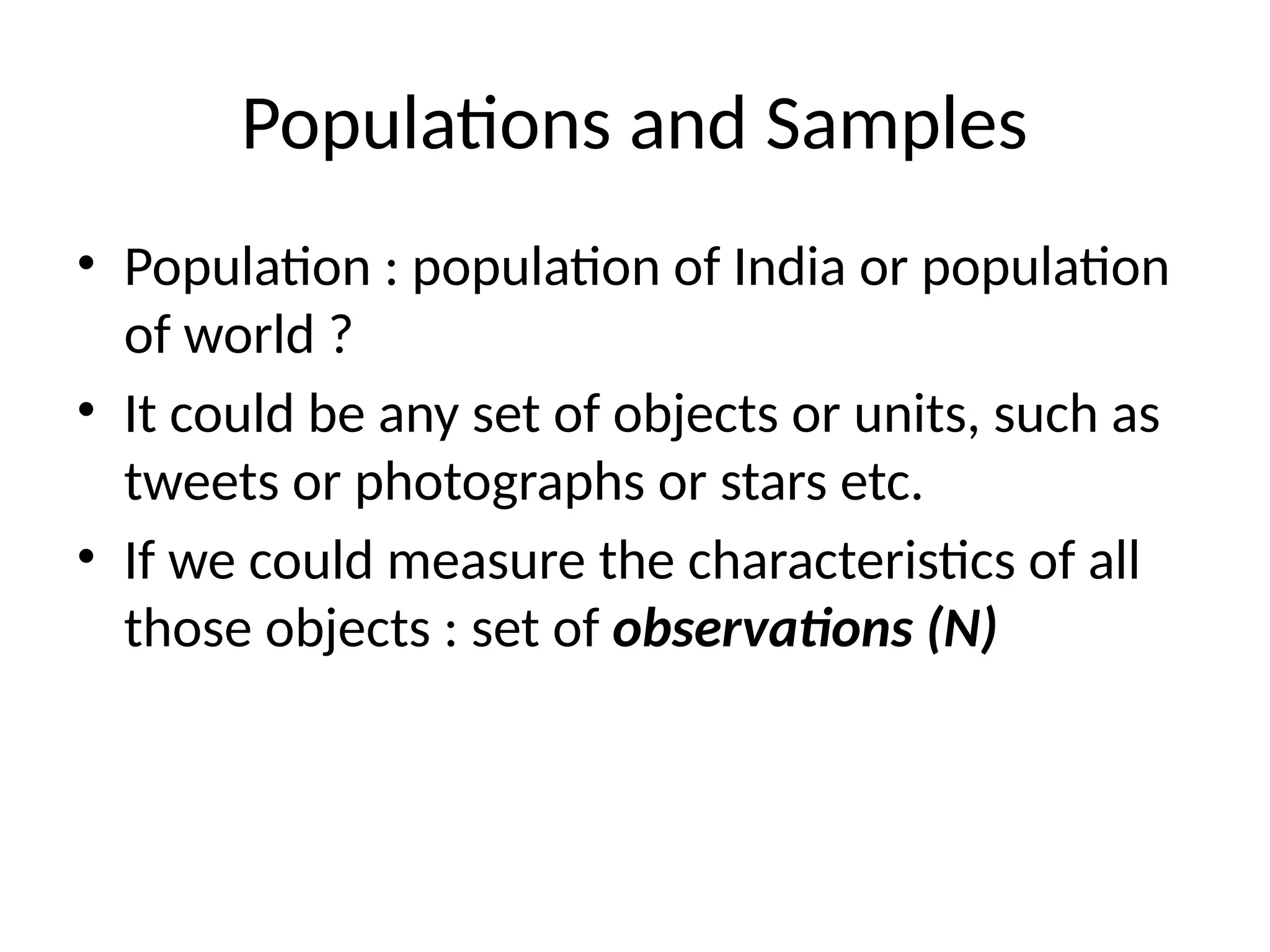 Populations and Samples
• Population : population of India or population
of world ?
• It could be any set of objects or units, such as
tweets or photographs or stars etc.
• If we could measure the characteristics of all
those objects : set of observations (N)
 
