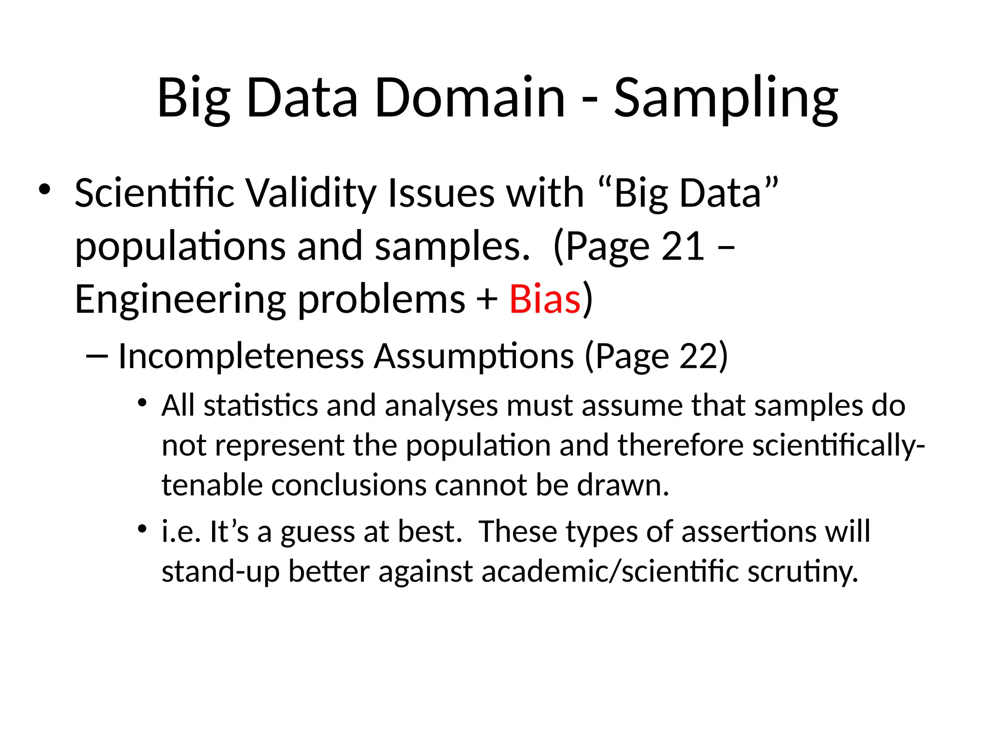 Big Data Domain - Sampling
• Scientific Validity Issues with “Big Data”
populations and samples. (Page 21 –
Engineering problems + Bias)
– Incompleteness Assumptions (Page 22)
• All statistics and analyses must assume that samples do
not represent the population and therefore scientifically-
tenable conclusions cannot be drawn.
• i.e. It’s a guess at best. These types of assertions will
stand-up better against academic/scientific scrutiny.
 